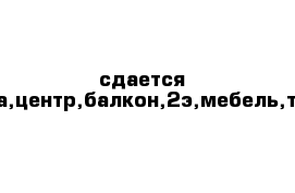 сдается гостинка,центр,балкон,2э,мебель,техника